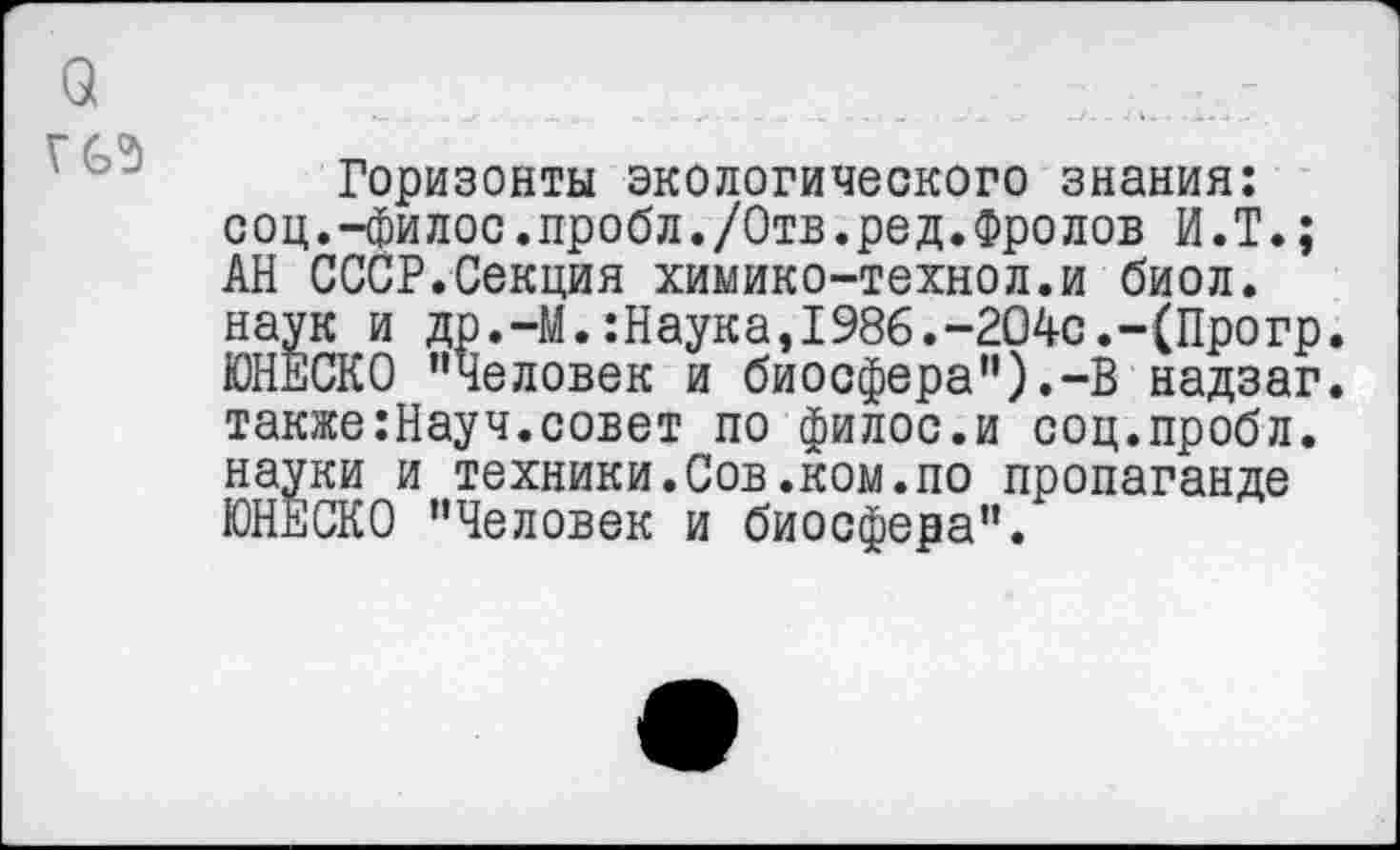 ﻿Горизонты экологического знания: соц.-филос.пробл./Отв.ред.Фролов И.Т.; АН СССР.Секция химико-технол.и биол. наук и др.-М.:Наука,198б.“204с.“(Прогр. ЮНЕСКО ’’Человек и биосфера”).-В надзаг. также:Науч.совет по филос.и соц.пробл. науки и техники.Сов.ком.по пропаганде ЮНЕСКО "Человек и биосфера”.